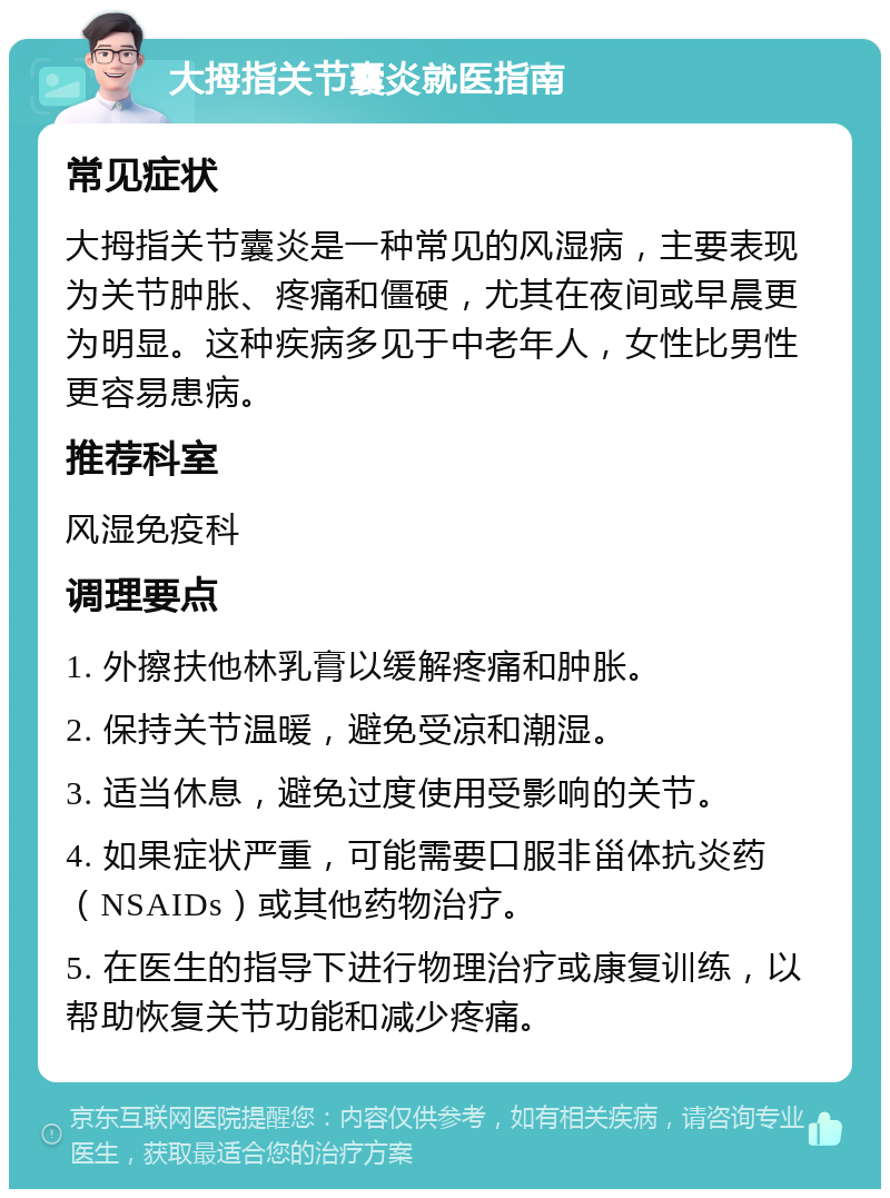 大拇指关节囊炎就医指南 常见症状 大拇指关节囊炎是一种常见的风湿病，主要表现为关节肿胀、疼痛和僵硬，尤其在夜间或早晨更为明显。这种疾病多见于中老年人，女性比男性更容易患病。 推荐科室 风湿免疫科 调理要点 1. 外擦扶他林乳膏以缓解疼痛和肿胀。 2. 保持关节温暖，避免受凉和潮湿。 3. 适当休息，避免过度使用受影响的关节。 4. 如果症状严重，可能需要口服非甾体抗炎药（NSAIDs）或其他药物治疗。 5. 在医生的指导下进行物理治疗或康复训练，以帮助恢复关节功能和减少疼痛。