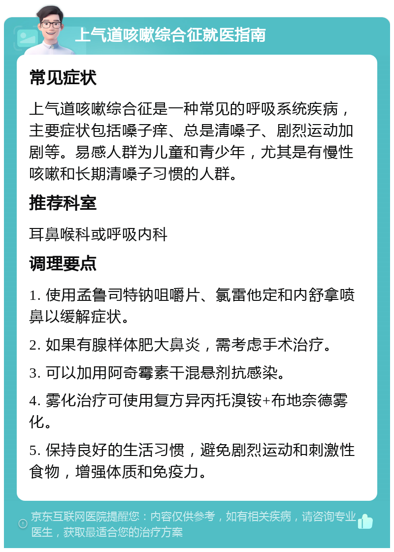 上气道咳嗽综合征就医指南 常见症状 上气道咳嗽综合征是一种常见的呼吸系统疾病，主要症状包括嗓子痒、总是清嗓子、剧烈运动加剧等。易感人群为儿童和青少年，尤其是有慢性咳嗽和长期清嗓子习惯的人群。 推荐科室 耳鼻喉科或呼吸内科 调理要点 1. 使用孟鲁司特钠咀嚼片、氯雷他定和内舒拿喷鼻以缓解症状。 2. 如果有腺样体肥大鼻炎，需考虑手术治疗。 3. 可以加用阿奇霉素干混悬剂抗感染。 4. 雾化治疗可使用复方异丙托溴铵+布地奈德雾化。 5. 保持良好的生活习惯，避免剧烈运动和刺激性食物，增强体质和免疫力。