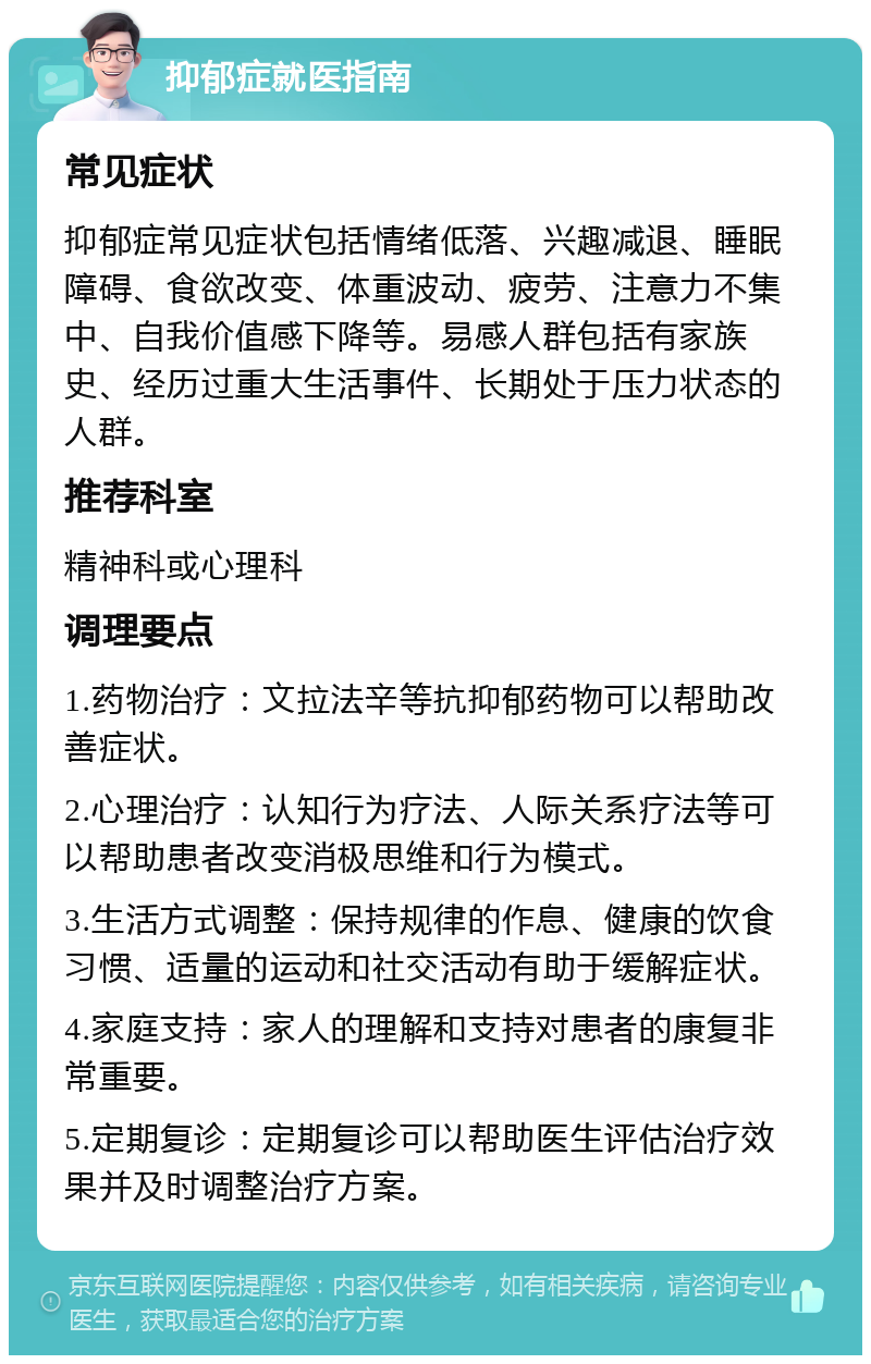 抑郁症就医指南 常见症状 抑郁症常见症状包括情绪低落、兴趣减退、睡眠障碍、食欲改变、体重波动、疲劳、注意力不集中、自我价值感下降等。易感人群包括有家族史、经历过重大生活事件、长期处于压力状态的人群。 推荐科室 精神科或心理科 调理要点 1.药物治疗：文拉法辛等抗抑郁药物可以帮助改善症状。 2.心理治疗：认知行为疗法、人际关系疗法等可以帮助患者改变消极思维和行为模式。 3.生活方式调整：保持规律的作息、健康的饮食习惯、适量的运动和社交活动有助于缓解症状。 4.家庭支持：家人的理解和支持对患者的康复非常重要。 5.定期复诊：定期复诊可以帮助医生评估治疗效果并及时调整治疗方案。