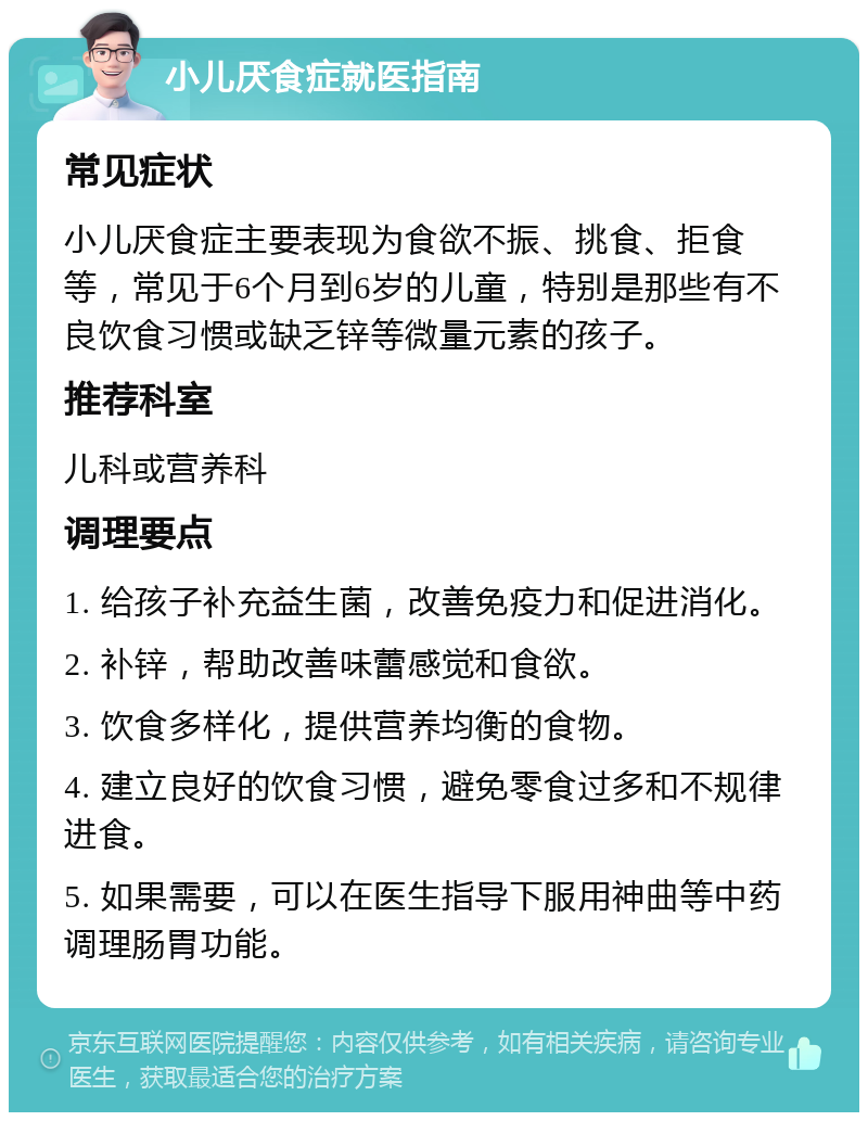 小儿厌食症就医指南 常见症状 小儿厌食症主要表现为食欲不振、挑食、拒食等，常见于6个月到6岁的儿童，特别是那些有不良饮食习惯或缺乏锌等微量元素的孩子。 推荐科室 儿科或营养科 调理要点 1. 给孩子补充益生菌，改善免疫力和促进消化。 2. 补锌，帮助改善味蕾感觉和食欲。 3. 饮食多样化，提供营养均衡的食物。 4. 建立良好的饮食习惯，避免零食过多和不规律进食。 5. 如果需要，可以在医生指导下服用神曲等中药调理肠胃功能。