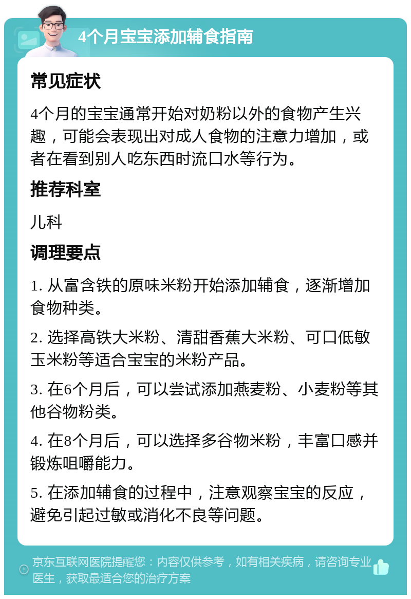 4个月宝宝添加辅食指南 常见症状 4个月的宝宝通常开始对奶粉以外的食物产生兴趣，可能会表现出对成人食物的注意力增加，或者在看到别人吃东西时流口水等行为。 推荐科室 儿科 调理要点 1. 从富含铁的原味米粉开始添加辅食，逐渐增加食物种类。 2. 选择高铁大米粉、清甜香蕉大米粉、可口低敏玉米粉等适合宝宝的米粉产品。 3. 在6个月后，可以尝试添加燕麦粉、小麦粉等其他谷物粉类。 4. 在8个月后，可以选择多谷物米粉，丰富口感并锻炼咀嚼能力。 5. 在添加辅食的过程中，注意观察宝宝的反应，避免引起过敏或消化不良等问题。