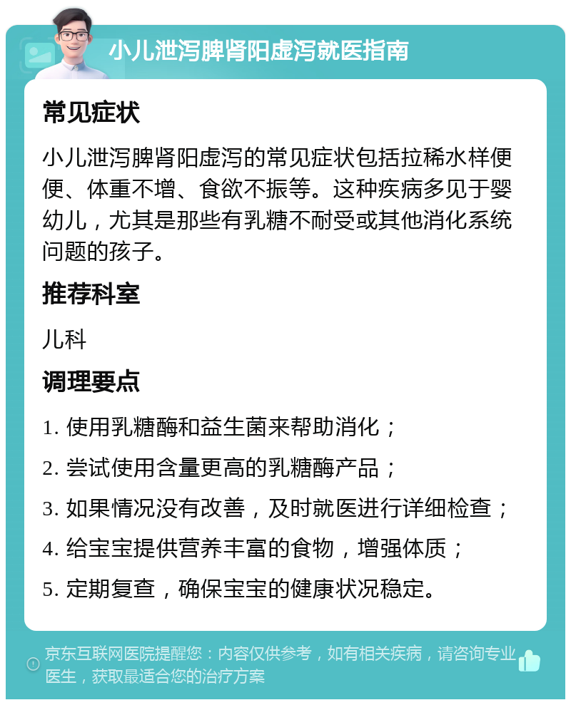 小儿泄泻脾肾阳虚泻就医指南 常见症状 小儿泄泻脾肾阳虚泻的常见症状包括拉稀水样便便、体重不增、食欲不振等。这种疾病多见于婴幼儿，尤其是那些有乳糖不耐受或其他消化系统问题的孩子。 推荐科室 儿科 调理要点 1. 使用乳糖酶和益生菌来帮助消化； 2. 尝试使用含量更高的乳糖酶产品； 3. 如果情况没有改善，及时就医进行详细检查； 4. 给宝宝提供营养丰富的食物，增强体质； 5. 定期复查，确保宝宝的健康状况稳定。