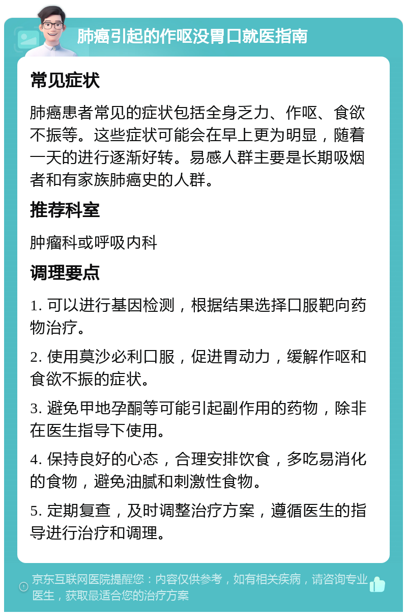 肺癌引起的作呕没胃口就医指南 常见症状 肺癌患者常见的症状包括全身乏力、作呕、食欲不振等。这些症状可能会在早上更为明显，随着一天的进行逐渐好转。易感人群主要是长期吸烟者和有家族肺癌史的人群。 推荐科室 肿瘤科或呼吸内科 调理要点 1. 可以进行基因检测，根据结果选择口服靶向药物治疗。 2. 使用莫沙必利口服，促进胃动力，缓解作呕和食欲不振的症状。 3. 避免甲地孕酮等可能引起副作用的药物，除非在医生指导下使用。 4. 保持良好的心态，合理安排饮食，多吃易消化的食物，避免油腻和刺激性食物。 5. 定期复查，及时调整治疗方案，遵循医生的指导进行治疗和调理。