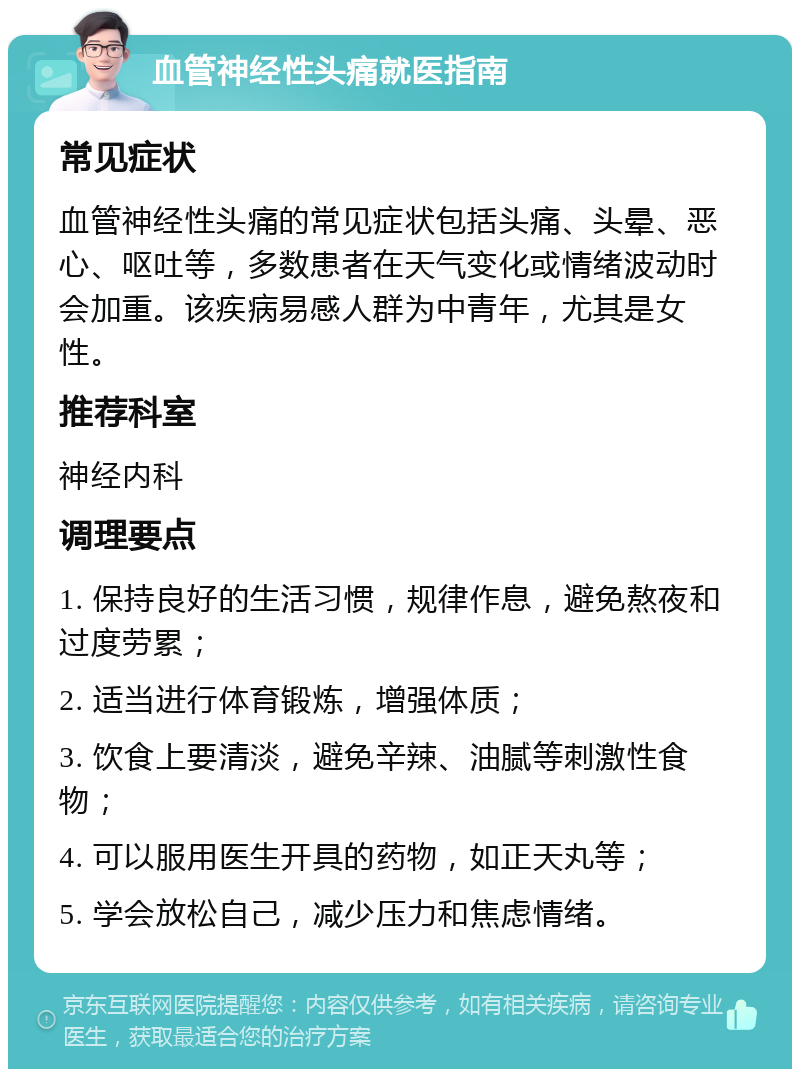 血管神经性头痛就医指南 常见症状 血管神经性头痛的常见症状包括头痛、头晕、恶心、呕吐等，多数患者在天气变化或情绪波动时会加重。该疾病易感人群为中青年，尤其是女性。 推荐科室 神经内科 调理要点 1. 保持良好的生活习惯，规律作息，避免熬夜和过度劳累； 2. 适当进行体育锻炼，增强体质； 3. 饮食上要清淡，避免辛辣、油腻等刺激性食物； 4. 可以服用医生开具的药物，如正天丸等； 5. 学会放松自己，减少压力和焦虑情绪。