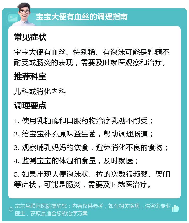 宝宝大便有血丝的调理指南 常见症状 宝宝大便有血丝、特别稀、有泡沫可能是乳糖不耐受或肠炎的表现，需要及时就医观察和治疗。 推荐科室 儿科或消化内科 调理要点 1. 使用乳糖酶和口服药物治疗乳糖不耐受； 2. 给宝宝补充原味益生菌，帮助调理肠道； 3. 观察哺乳妈妈的饮食，避免消化不良的食物； 4. 监测宝宝的体温和食量，及时就医； 5. 如果出现大便泡沫状、拉的次数很频繁、哭闹等症状，可能是肠炎，需要及时就医治疗。