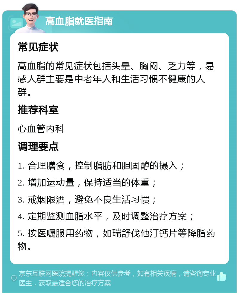 高血脂就医指南 常见症状 高血脂的常见症状包括头晕、胸闷、乏力等，易感人群主要是中老年人和生活习惯不健康的人群。 推荐科室 心血管内科 调理要点 1. 合理膳食，控制脂肪和胆固醇的摄入； 2. 增加运动量，保持适当的体重； 3. 戒烟限酒，避免不良生活习惯； 4. 定期监测血脂水平，及时调整治疗方案； 5. 按医嘱服用药物，如瑞舒伐他汀钙片等降脂药物。