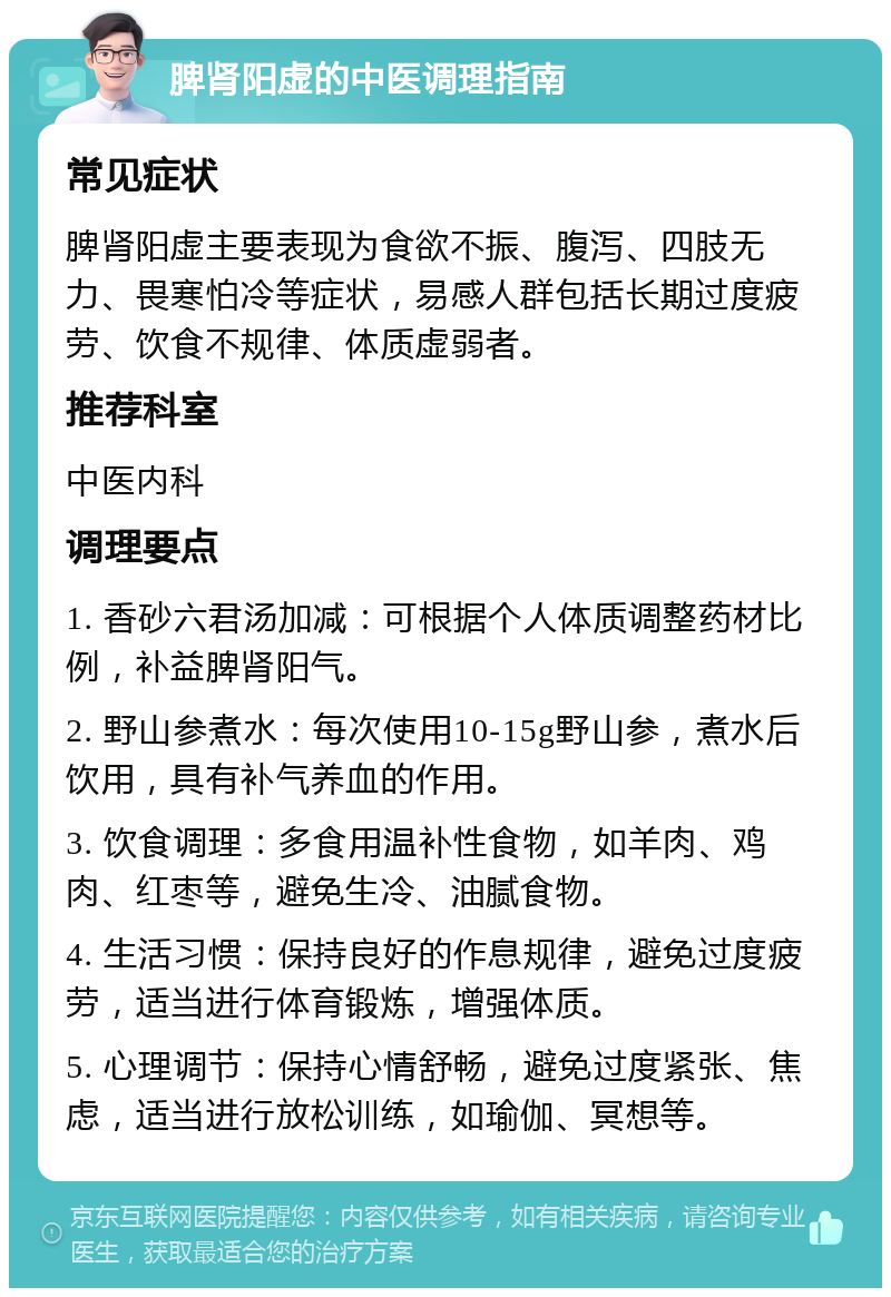 脾肾阳虚的中医调理指南 常见症状 脾肾阳虚主要表现为食欲不振、腹泻、四肢无力、畏寒怕冷等症状，易感人群包括长期过度疲劳、饮食不规律、体质虚弱者。 推荐科室 中医内科 调理要点 1. 香砂六君汤加减：可根据个人体质调整药材比例，补益脾肾阳气。 2. 野山参煮水：每次使用10-15g野山参，煮水后饮用，具有补气养血的作用。 3. 饮食调理：多食用温补性食物，如羊肉、鸡肉、红枣等，避免生冷、油腻食物。 4. 生活习惯：保持良好的作息规律，避免过度疲劳，适当进行体育锻炼，增强体质。 5. 心理调节：保持心情舒畅，避免过度紧张、焦虑，适当进行放松训练，如瑜伽、冥想等。