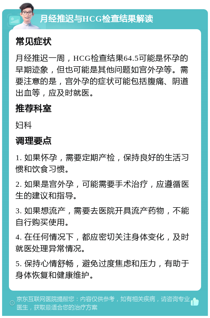 月经推迟与HCG检查结果解读 常见症状 月经推迟一周，HCG检查结果64.5可能是怀孕的早期迹象，但也可能是其他问题如宫外孕等。需要注意的是，宫外孕的症状可能包括腹痛、阴道出血等，应及时就医。 推荐科室 妇科 调理要点 1. 如果怀孕，需要定期产检，保持良好的生活习惯和饮食习惯。 2. 如果是宫外孕，可能需要手术治疗，应遵循医生的建议和指导。 3. 如果想流产，需要去医院开具流产药物，不能自行购买使用。 4. 在任何情况下，都应密切关注身体变化，及时就医处理异常情况。 5. 保持心情舒畅，避免过度焦虑和压力，有助于身体恢复和健康维护。