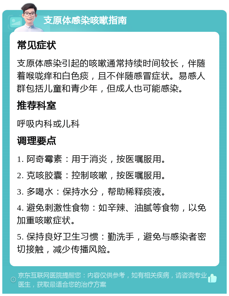 支原体感染咳嗽指南 常见症状 支原体感染引起的咳嗽通常持续时间较长，伴随着喉咙痒和白色痰，且不伴随感冒症状。易感人群包括儿童和青少年，但成人也可能感染。 推荐科室 呼吸内科或儿科 调理要点 1. 阿奇霉素：用于消炎，按医嘱服用。 2. 克咳胶囊：控制咳嗽，按医嘱服用。 3. 多喝水：保持水分，帮助稀释痰液。 4. 避免刺激性食物：如辛辣、油腻等食物，以免加重咳嗽症状。 5. 保持良好卫生习惯：勤洗手，避免与感染者密切接触，减少传播风险。