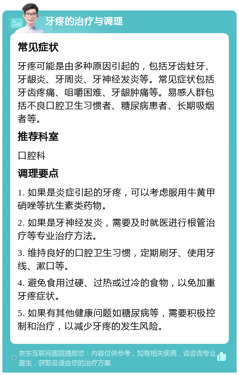 牙疼的治疗与调理 常见症状 牙疼可能是由多种原因引起的，包括牙齿蛀牙、牙龈炎、牙周炎、牙神经发炎等。常见症状包括牙齿疼痛、咀嚼困难、牙龈肿痛等。易感人群包括不良口腔卫生习惯者、糖尿病患者、长期吸烟者等。 推荐科室 口腔科 调理要点 1. 如果是炎症引起的牙疼，可以考虑服用牛黄甲硝唑等抗生素类药物。 2. 如果是牙神经发炎，需要及时就医进行根管治疗等专业治疗方法。 3. 维持良好的口腔卫生习惯，定期刷牙、使用牙线、漱口等。 4. 避免食用过硬、过热或过冷的食物，以免加重牙疼症状。 5. 如果有其他健康问题如糖尿病等，需要积极控制和治疗，以减少牙疼的发生风险。