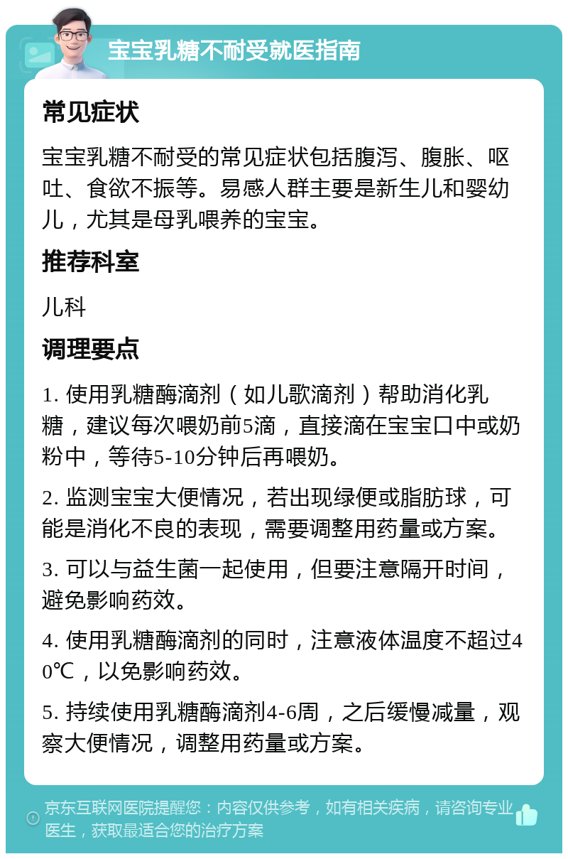 宝宝乳糖不耐受就医指南 常见症状 宝宝乳糖不耐受的常见症状包括腹泻、腹胀、呕吐、食欲不振等。易感人群主要是新生儿和婴幼儿，尤其是母乳喂养的宝宝。 推荐科室 儿科 调理要点 1. 使用乳糖酶滴剂（如儿歌滴剂）帮助消化乳糖，建议每次喂奶前5滴，直接滴在宝宝口中或奶粉中，等待5-10分钟后再喂奶。 2. 监测宝宝大便情况，若出现绿便或脂肪球，可能是消化不良的表现，需要调整用药量或方案。 3. 可以与益生菌一起使用，但要注意隔开时间，避免影响药效。 4. 使用乳糖酶滴剂的同时，注意液体温度不超过40℃，以免影响药效。 5. 持续使用乳糖酶滴剂4-6周，之后缓慢减量，观察大便情况，调整用药量或方案。