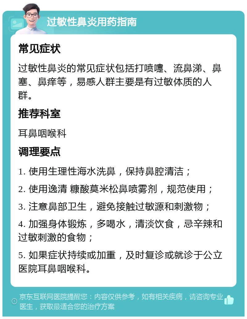 过敏性鼻炎用药指南 常见症状 过敏性鼻炎的常见症状包括打喷嚏、流鼻涕、鼻塞、鼻痒等，易感人群主要是有过敏体质的人群。 推荐科室 耳鼻咽喉科 调理要点 1. 使用生理性海水洗鼻，保持鼻腔清洁； 2. 使用逸清 糠酸莫米松鼻喷雾剂，规范使用； 3. 注意鼻部卫生，避免接触过敏源和刺激物； 4. 加强身体锻炼，多喝水，清淡饮食，忌辛辣和过敏刺激的食物； 5. 如果症状持续或加重，及时复诊或就诊于公立医院耳鼻咽喉科。