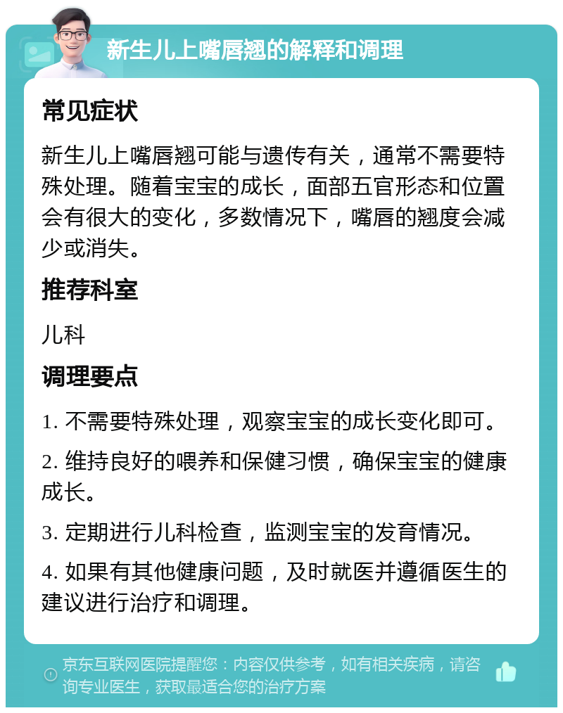 新生儿上嘴唇翘的解释和调理 常见症状 新生儿上嘴唇翘可能与遗传有关，通常不需要特殊处理。随着宝宝的成长，面部五官形态和位置会有很大的变化，多数情况下，嘴唇的翘度会减少或消失。 推荐科室 儿科 调理要点 1. 不需要特殊处理，观察宝宝的成长变化即可。 2. 维持良好的喂养和保健习惯，确保宝宝的健康成长。 3. 定期进行儿科检查，监测宝宝的发育情况。 4. 如果有其他健康问题，及时就医并遵循医生的建议进行治疗和调理。