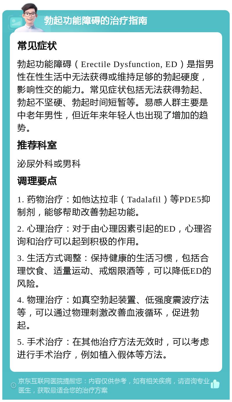 勃起功能障碍的治疗指南 常见症状 勃起功能障碍（Erectile Dysfunction, ED）是指男性在性生活中无法获得或维持足够的勃起硬度，影响性交的能力。常见症状包括无法获得勃起、勃起不坚硬、勃起时间短暂等。易感人群主要是中老年男性，但近年来年轻人也出现了增加的趋势。 推荐科室 泌尿外科或男科 调理要点 1. 药物治疗：如他达拉非（Tadalafil）等PDE5抑制剂，能够帮助改善勃起功能。 2. 心理治疗：对于由心理因素引起的ED，心理咨询和治疗可以起到积极的作用。 3. 生活方式调整：保持健康的生活习惯，包括合理饮食、适量运动、戒烟限酒等，可以降低ED的风险。 4. 物理治疗：如真空勃起装置、低强度震波疗法等，可以通过物理刺激改善血液循环，促进勃起。 5. 手术治疗：在其他治疗方法无效时，可以考虑进行手术治疗，例如植入假体等方法。