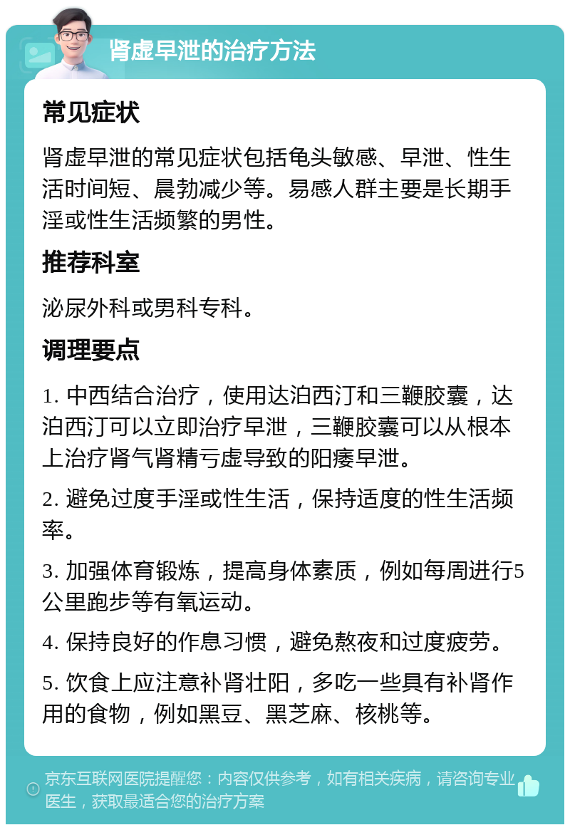 肾虚早泄的治疗方法 常见症状 肾虚早泄的常见症状包括龟头敏感、早泄、性生活时间短、晨勃减少等。易感人群主要是长期手淫或性生活频繁的男性。 推荐科室 泌尿外科或男科专科。 调理要点 1. 中西结合治疗，使用达泊西汀和三鞭胶囊，达泊西汀可以立即治疗早泄，三鞭胶囊可以从根本上治疗肾气肾精亏虚导致的阳痿早泄。 2. 避免过度手淫或性生活，保持适度的性生活频率。 3. 加强体育锻炼，提高身体素质，例如每周进行5公里跑步等有氧运动。 4. 保持良好的作息习惯，避免熬夜和过度疲劳。 5. 饮食上应注意补肾壮阳，多吃一些具有补肾作用的食物，例如黑豆、黑芝麻、核桃等。