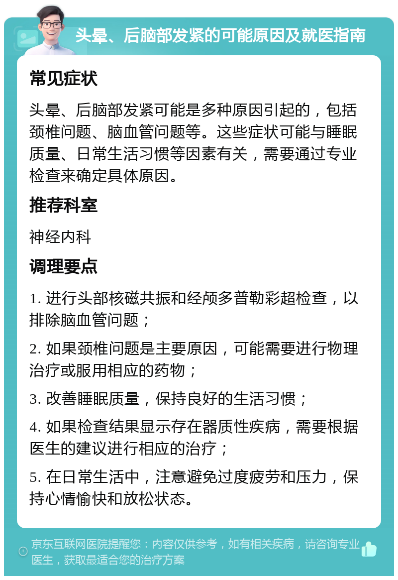 头晕、后脑部发紧的可能原因及就医指南 常见症状 头晕、后脑部发紧可能是多种原因引起的，包括颈椎问题、脑血管问题等。这些症状可能与睡眠质量、日常生活习惯等因素有关，需要通过专业检查来确定具体原因。 推荐科室 神经内科 调理要点 1. 进行头部核磁共振和经颅多普勒彩超检查，以排除脑血管问题； 2. 如果颈椎问题是主要原因，可能需要进行物理治疗或服用相应的药物； 3. 改善睡眠质量，保持良好的生活习惯； 4. 如果检查结果显示存在器质性疾病，需要根据医生的建议进行相应的治疗； 5. 在日常生活中，注意避免过度疲劳和压力，保持心情愉快和放松状态。