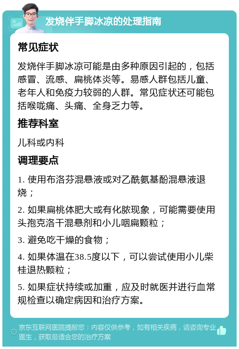 发烧伴手脚冰凉的处理指南 常见症状 发烧伴手脚冰凉可能是由多种原因引起的，包括感冒、流感、扁桃体炎等。易感人群包括儿童、老年人和免疫力较弱的人群。常见症状还可能包括喉咙痛、头痛、全身乏力等。 推荐科室 儿科或内科 调理要点 1. 使用布洛芬混悬液或对乙酰氨基酚混悬液退烧； 2. 如果扁桃体肥大或有化脓现象，可能需要使用头孢克洛干混悬剂和小儿咽扁颗粒； 3. 避免吃干燥的食物； 4. 如果体温在38.5度以下，可以尝试使用小儿柴桂退热颗粒； 5. 如果症状持续或加重，应及时就医并进行血常规检查以确定病因和治疗方案。