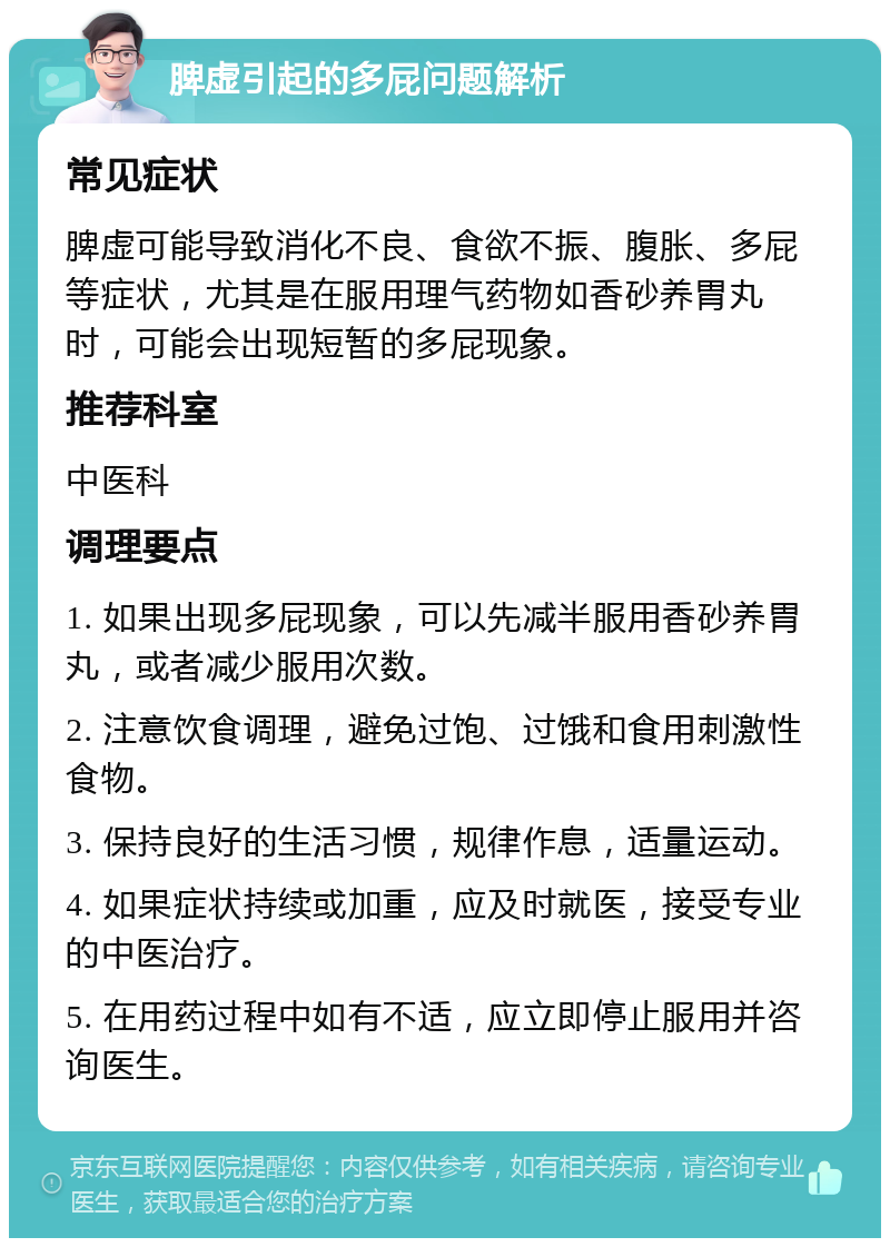 脾虚引起的多屁问题解析 常见症状 脾虚可能导致消化不良、食欲不振、腹胀、多屁等症状，尤其是在服用理气药物如香砂养胃丸时，可能会出现短暂的多屁现象。 推荐科室 中医科 调理要点 1. 如果出现多屁现象，可以先减半服用香砂养胃丸，或者减少服用次数。 2. 注意饮食调理，避免过饱、过饿和食用刺激性食物。 3. 保持良好的生活习惯，规律作息，适量运动。 4. 如果症状持续或加重，应及时就医，接受专业的中医治疗。 5. 在用药过程中如有不适，应立即停止服用并咨询医生。