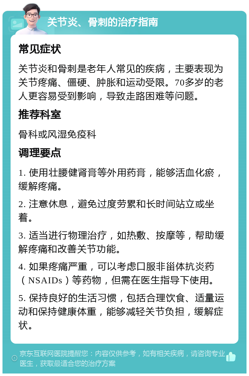 关节炎、骨刺的治疗指南 常见症状 关节炎和骨刺是老年人常见的疾病，主要表现为关节疼痛、僵硬、肿胀和运动受限。70多岁的老人更容易受到影响，导致走路困难等问题。 推荐科室 骨科或风湿免疫科 调理要点 1. 使用壮腰健肾膏等外用药膏，能够活血化瘀，缓解疼痛。 2. 注意休息，避免过度劳累和长时间站立或坐着。 3. 适当进行物理治疗，如热敷、按摩等，帮助缓解疼痛和改善关节功能。 4. 如果疼痛严重，可以考虑口服非甾体抗炎药（NSAIDs）等药物，但需在医生指导下使用。 5. 保持良好的生活习惯，包括合理饮食、适量运动和保持健康体重，能够减轻关节负担，缓解症状。