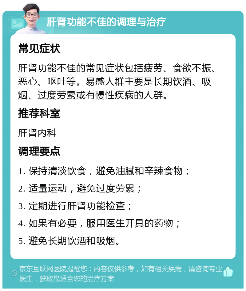 肝肾功能不佳的调理与治疗 常见症状 肝肾功能不佳的常见症状包括疲劳、食欲不振、恶心、呕吐等。易感人群主要是长期饮酒、吸烟、过度劳累或有慢性疾病的人群。 推荐科室 肝肾内科 调理要点 1. 保持清淡饮食，避免油腻和辛辣食物； 2. 适量运动，避免过度劳累； 3. 定期进行肝肾功能检查； 4. 如果有必要，服用医生开具的药物； 5. 避免长期饮酒和吸烟。