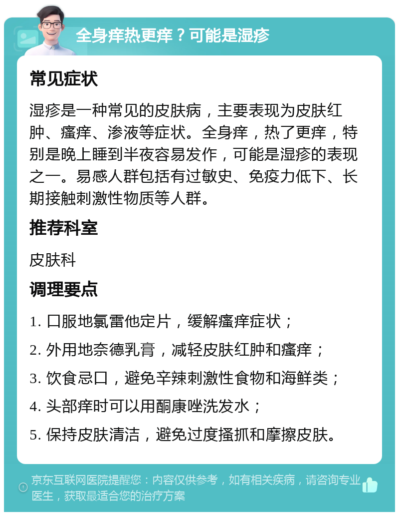 全身痒热更痒？可能是湿疹 常见症状 湿疹是一种常见的皮肤病，主要表现为皮肤红肿、瘙痒、渗液等症状。全身痒，热了更痒，特别是晚上睡到半夜容易发作，可能是湿疹的表现之一。易感人群包括有过敏史、免疫力低下、长期接触刺激性物质等人群。 推荐科室 皮肤科 调理要点 1. 口服地氯雷他定片，缓解瘙痒症状； 2. 外用地奈德乳膏，减轻皮肤红肿和瘙痒； 3. 饮食忌口，避免辛辣刺激性食物和海鲜类； 4. 头部痒时可以用酮康唑洗发水； 5. 保持皮肤清洁，避免过度搔抓和摩擦皮肤。