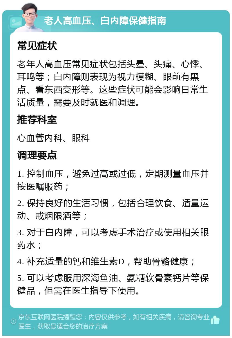 老人高血压、白内障保健指南 常见症状 老年人高血压常见症状包括头晕、头痛、心悸、耳鸣等；白内障则表现为视力模糊、眼前有黑点、看东西变形等。这些症状可能会影响日常生活质量，需要及时就医和调理。 推荐科室 心血管内科、眼科 调理要点 1. 控制血压，避免过高或过低，定期测量血压并按医嘱服药； 2. 保持良好的生活习惯，包括合理饮食、适量运动、戒烟限酒等； 3. 对于白内障，可以考虑手术治疗或使用相关眼药水； 4. 补充适量的钙和维生素D，帮助骨骼健康； 5. 可以考虑服用深海鱼油、氨糖软骨素钙片等保健品，但需在医生指导下使用。