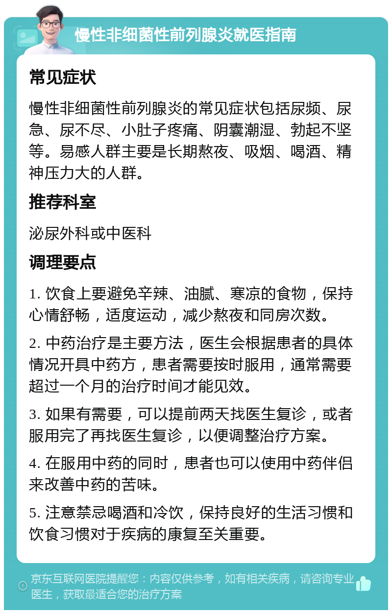 慢性非细菌性前列腺炎就医指南 常见症状 慢性非细菌性前列腺炎的常见症状包括尿频、尿急、尿不尽、小肚子疼痛、阴囊潮湿、勃起不坚等。易感人群主要是长期熬夜、吸烟、喝酒、精神压力大的人群。 推荐科室 泌尿外科或中医科 调理要点 1. 饮食上要避免辛辣、油腻、寒凉的食物，保持心情舒畅，适度运动，减少熬夜和同房次数。 2. 中药治疗是主要方法，医生会根据患者的具体情况开具中药方，患者需要按时服用，通常需要超过一个月的治疗时间才能见效。 3. 如果有需要，可以提前两天找医生复诊，或者服用完了再找医生复诊，以便调整治疗方案。 4. 在服用中药的同时，患者也可以使用中药伴侣来改善中药的苦味。 5. 注意禁忌喝酒和冷饮，保持良好的生活习惯和饮食习惯对于疾病的康复至关重要。