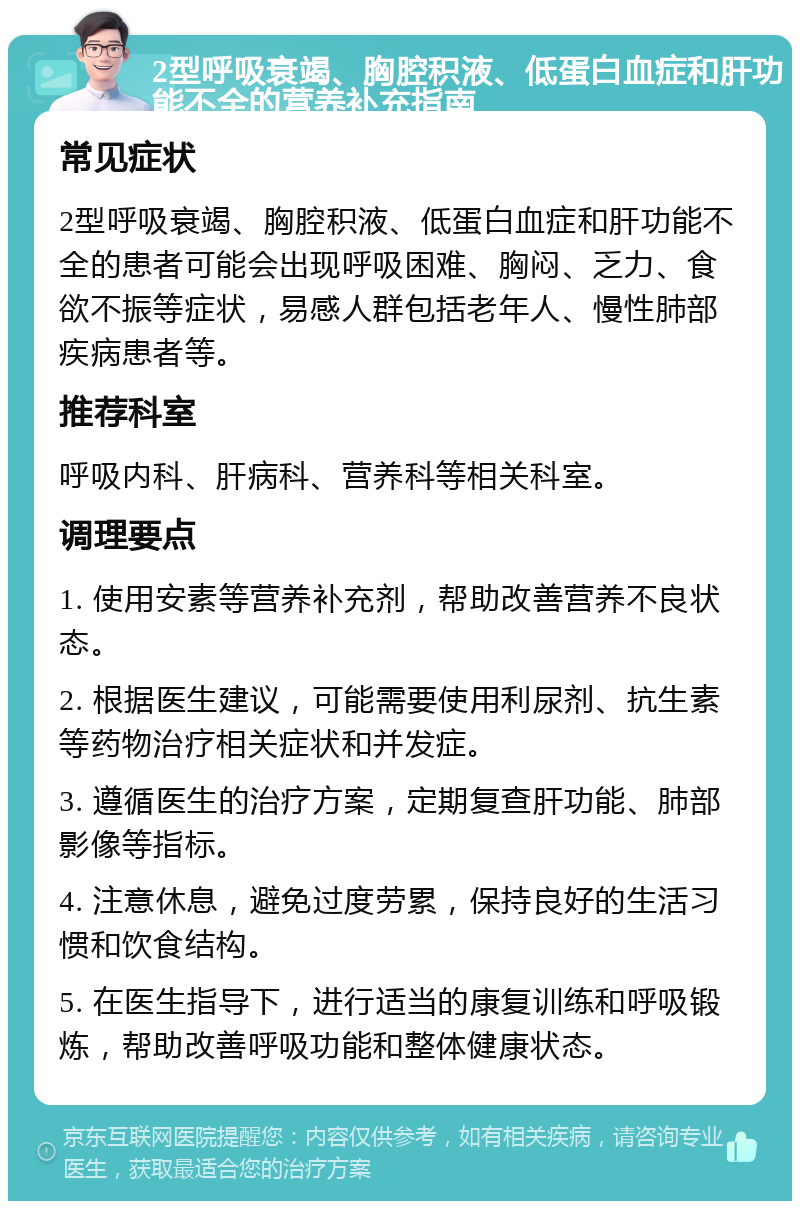 2型呼吸衰竭、胸腔积液、低蛋白血症和肝功能不全的营养补充指南 常见症状 2型呼吸衰竭、胸腔积液、低蛋白血症和肝功能不全的患者可能会出现呼吸困难、胸闷、乏力、食欲不振等症状，易感人群包括老年人、慢性肺部疾病患者等。 推荐科室 呼吸内科、肝病科、营养科等相关科室。 调理要点 1. 使用安素等营养补充剂，帮助改善营养不良状态。 2. 根据医生建议，可能需要使用利尿剂、抗生素等药物治疗相关症状和并发症。 3. 遵循医生的治疗方案，定期复查肝功能、肺部影像等指标。 4. 注意休息，避免过度劳累，保持良好的生活习惯和饮食结构。 5. 在医生指导下，进行适当的康复训练和呼吸锻炼，帮助改善呼吸功能和整体健康状态。