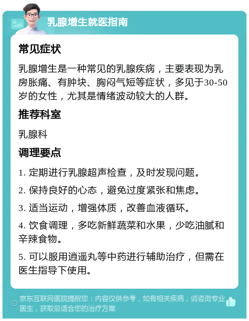 乳腺增生就医指南 常见症状 乳腺增生是一种常见的乳腺疾病，主要表现为乳房胀痛、有肿块、胸闷气短等症状，多见于30-50岁的女性，尤其是情绪波动较大的人群。 推荐科室 乳腺科 调理要点 1. 定期进行乳腺超声检查，及时发现问题。 2. 保持良好的心态，避免过度紧张和焦虑。 3. 适当运动，增强体质，改善血液循环。 4. 饮食调理，多吃新鲜蔬菜和水果，少吃油腻和辛辣食物。 5. 可以服用逍遥丸等中药进行辅助治疗，但需在医生指导下使用。