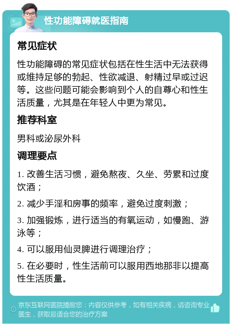 性功能障碍就医指南 常见症状 性功能障碍的常见症状包括在性生活中无法获得或维持足够的勃起、性欲减退、射精过早或过迟等。这些问题可能会影响到个人的自尊心和性生活质量，尤其是在年轻人中更为常见。 推荐科室 男科或泌尿外科 调理要点 1. 改善生活习惯，避免熬夜、久坐、劳累和过度饮酒； 2. 减少手淫和房事的频率，避免过度刺激； 3. 加强锻炼，进行适当的有氧运动，如慢跑、游泳等； 4. 可以服用仙灵脾进行调理治疗； 5. 在必要时，性生活前可以服用西地那非以提高性生活质量。