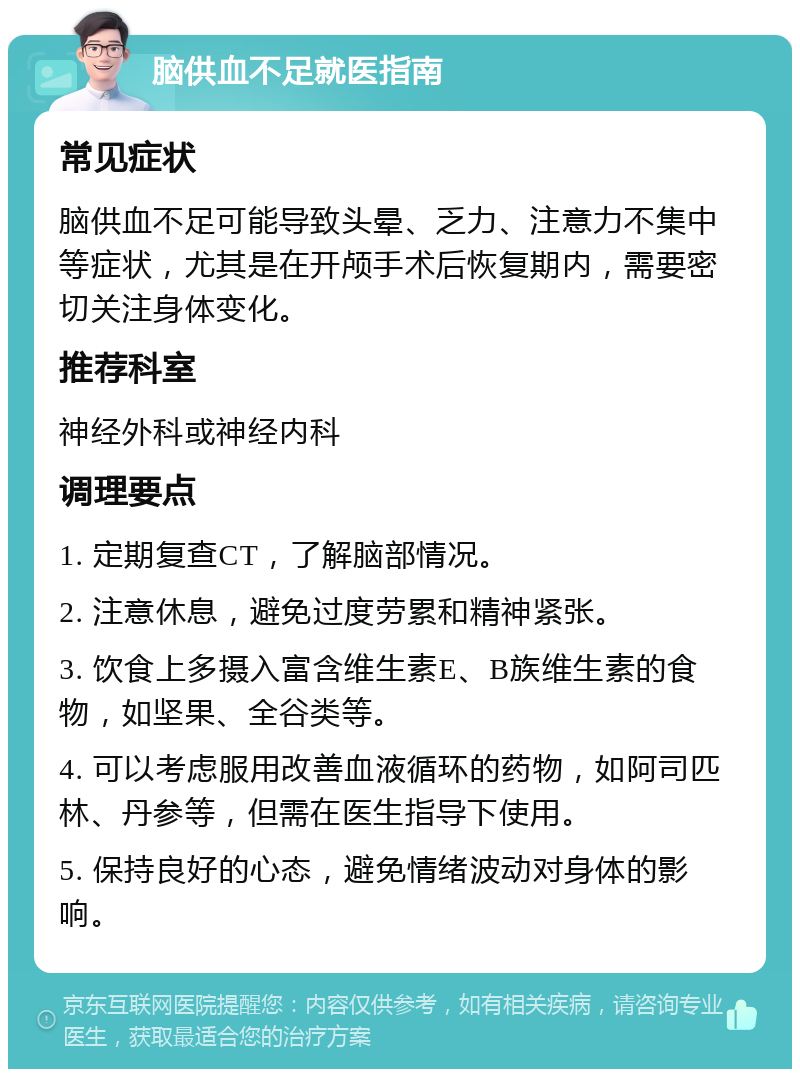 脑供血不足就医指南 常见症状 脑供血不足可能导致头晕、乏力、注意力不集中等症状，尤其是在开颅手术后恢复期内，需要密切关注身体变化。 推荐科室 神经外科或神经内科 调理要点 1. 定期复查CT，了解脑部情况。 2. 注意休息，避免过度劳累和精神紧张。 3. 饮食上多摄入富含维生素E、B族维生素的食物，如坚果、全谷类等。 4. 可以考虑服用改善血液循环的药物，如阿司匹林、丹参等，但需在医生指导下使用。 5. 保持良好的心态，避免情绪波动对身体的影响。