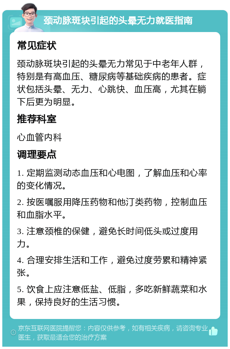 颈动脉斑块引起的头晕无力就医指南 常见症状 颈动脉斑块引起的头晕无力常见于中老年人群，特别是有高血压、糖尿病等基础疾病的患者。症状包括头晕、无力、心跳快、血压高，尤其在躺下后更为明显。 推荐科室 心血管内科 调理要点 1. 定期监测动态血压和心电图，了解血压和心率的变化情况。 2. 按医嘱服用降压药物和他汀类药物，控制血压和血脂水平。 3. 注意颈椎的保健，避免长时间低头或过度用力。 4. 合理安排生活和工作，避免过度劳累和精神紧张。 5. 饮食上应注意低盐、低脂，多吃新鲜蔬菜和水果，保持良好的生活习惯。