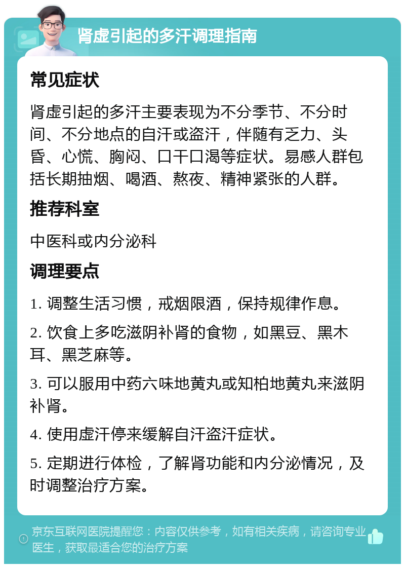 肾虚引起的多汗调理指南 常见症状 肾虚引起的多汗主要表现为不分季节、不分时间、不分地点的自汗或盗汗，伴随有乏力、头昏、心慌、胸闷、口干口渴等症状。易感人群包括长期抽烟、喝酒、熬夜、精神紧张的人群。 推荐科室 中医科或内分泌科 调理要点 1. 调整生活习惯，戒烟限酒，保持规律作息。 2. 饮食上多吃滋阴补肾的食物，如黑豆、黑木耳、黑芝麻等。 3. 可以服用中药六味地黄丸或知柏地黄丸来滋阴补肾。 4. 使用虚汗停来缓解自汗盗汗症状。 5. 定期进行体检，了解肾功能和内分泌情况，及时调整治疗方案。