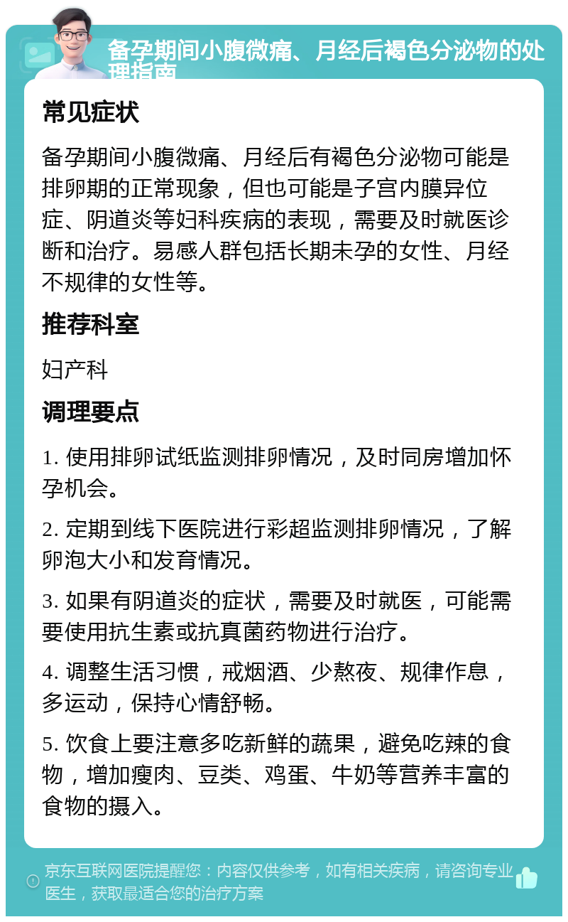 备孕期间小腹微痛、月经后褐色分泌物的处理指南 常见症状 备孕期间小腹微痛、月经后有褐色分泌物可能是排卵期的正常现象，但也可能是子宫内膜异位症、阴道炎等妇科疾病的表现，需要及时就医诊断和治疗。易感人群包括长期未孕的女性、月经不规律的女性等。 推荐科室 妇产科 调理要点 1. 使用排卵试纸监测排卵情况，及时同房增加怀孕机会。 2. 定期到线下医院进行彩超监测排卵情况，了解卵泡大小和发育情况。 3. 如果有阴道炎的症状，需要及时就医，可能需要使用抗生素或抗真菌药物进行治疗。 4. 调整生活习惯，戒烟酒、少熬夜、规律作息，多运动，保持心情舒畅。 5. 饮食上要注意多吃新鲜的蔬果，避免吃辣的食物，增加瘦肉、豆类、鸡蛋、牛奶等营养丰富的食物的摄入。