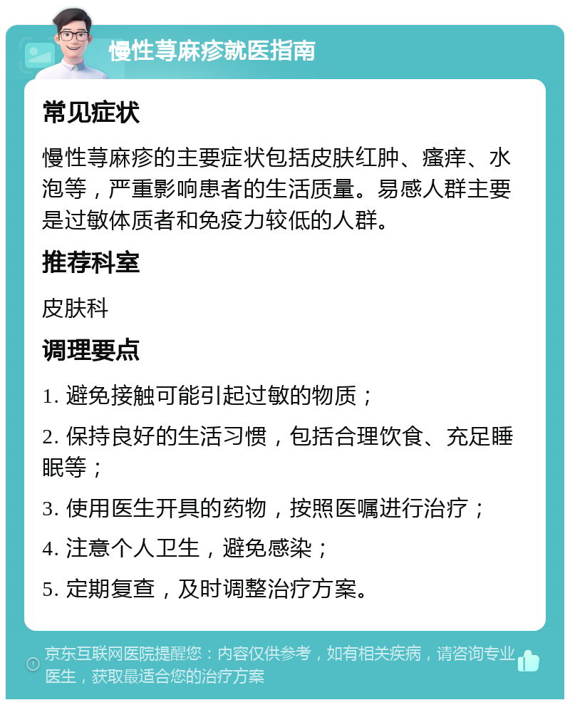 慢性荨麻疹就医指南 常见症状 慢性荨麻疹的主要症状包括皮肤红肿、瘙痒、水泡等，严重影响患者的生活质量。易感人群主要是过敏体质者和免疫力较低的人群。 推荐科室 皮肤科 调理要点 1. 避免接触可能引起过敏的物质； 2. 保持良好的生活习惯，包括合理饮食、充足睡眠等； 3. 使用医生开具的药物，按照医嘱进行治疗； 4. 注意个人卫生，避免感染； 5. 定期复查，及时调整治疗方案。