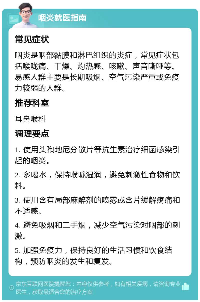 咽炎就医指南 常见症状 咽炎是咽部黏膜和淋巴组织的炎症，常见症状包括喉咙痛、干燥、灼热感、咳嗽、声音嘶哑等。易感人群主要是长期吸烟、空气污染严重或免疫力较弱的人群。 推荐科室 耳鼻喉科 调理要点 1. 使用头孢地尼分散片等抗生素治疗细菌感染引起的咽炎。 2. 多喝水，保持喉咙湿润，避免刺激性食物和饮料。 3. 使用含有局部麻醉剂的喷雾或含片缓解疼痛和不适感。 4. 避免吸烟和二手烟，减少空气污染对咽部的刺激。 5. 加强免疫力，保持良好的生活习惯和饮食结构，预防咽炎的发生和复发。