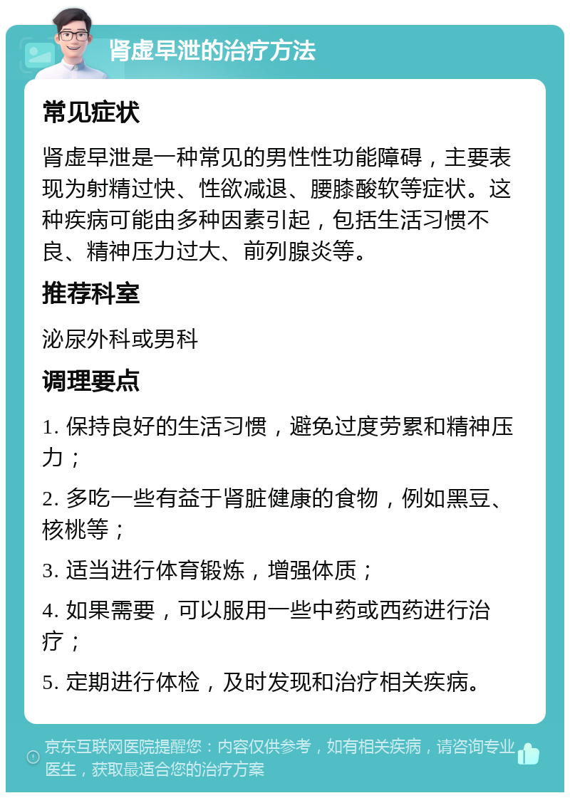 肾虚早泄的治疗方法 常见症状 肾虚早泄是一种常见的男性性功能障碍，主要表现为射精过快、性欲减退、腰膝酸软等症状。这种疾病可能由多种因素引起，包括生活习惯不良、精神压力过大、前列腺炎等。 推荐科室 泌尿外科或男科 调理要点 1. 保持良好的生活习惯，避免过度劳累和精神压力； 2. 多吃一些有益于肾脏健康的食物，例如黑豆、核桃等； 3. 适当进行体育锻炼，增强体质； 4. 如果需要，可以服用一些中药或西药进行治疗； 5. 定期进行体检，及时发现和治疗相关疾病。