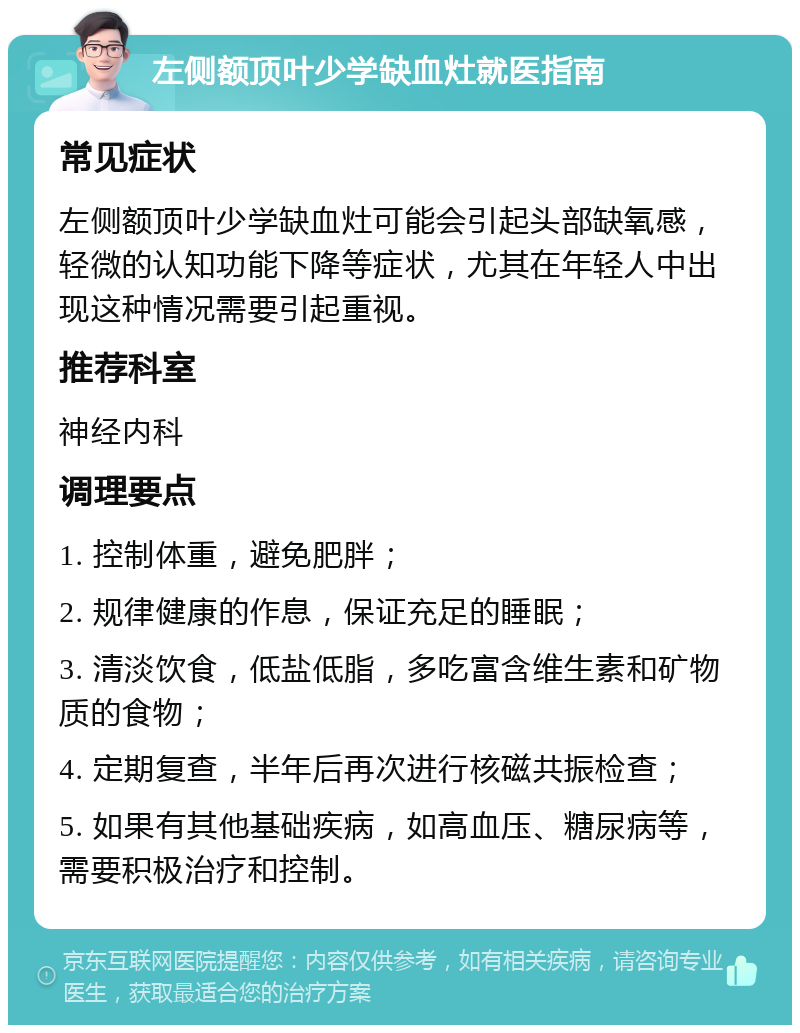 左侧额顶叶少学缺血灶就医指南 常见症状 左侧额顶叶少学缺血灶可能会引起头部缺氧感，轻微的认知功能下降等症状，尤其在年轻人中出现这种情况需要引起重视。 推荐科室 神经内科 调理要点 1. 控制体重，避免肥胖； 2. 规律健康的作息，保证充足的睡眠； 3. 清淡饮食，低盐低脂，多吃富含维生素和矿物质的食物； 4. 定期复查，半年后再次进行核磁共振检查； 5. 如果有其他基础疾病，如高血压、糖尿病等，需要积极治疗和控制。