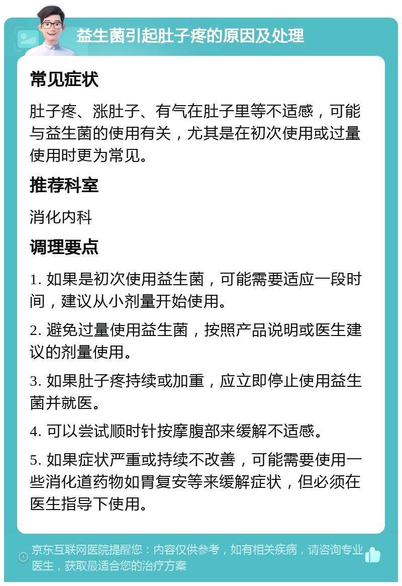 益生菌引起肚子疼的原因及处理 常见症状 肚子疼、涨肚子、有气在肚子里等不适感，可能与益生菌的使用有关，尤其是在初次使用或过量使用时更为常见。 推荐科室 消化内科 调理要点 1. 如果是初次使用益生菌，可能需要适应一段时间，建议从小剂量开始使用。 2. 避免过量使用益生菌，按照产品说明或医生建议的剂量使用。 3. 如果肚子疼持续或加重，应立即停止使用益生菌并就医。 4. 可以尝试顺时针按摩腹部来缓解不适感。 5. 如果症状严重或持续不改善，可能需要使用一些消化道药物如胃复安等来缓解症状，但必须在医生指导下使用。