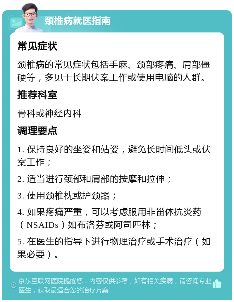 颈椎病就医指南 常见症状 颈椎病的常见症状包括手麻、颈部疼痛、肩部僵硬等，多见于长期伏案工作或使用电脑的人群。 推荐科室 骨科或神经内科 调理要点 1. 保持良好的坐姿和站姿，避免长时间低头或伏案工作； 2. 适当进行颈部和肩部的按摩和拉伸； 3. 使用颈椎枕或护颈器； 4. 如果疼痛严重，可以考虑服用非甾体抗炎药（NSAIDs）如布洛芬或阿司匹林； 5. 在医生的指导下进行物理治疗或手术治疗（如果必要）。