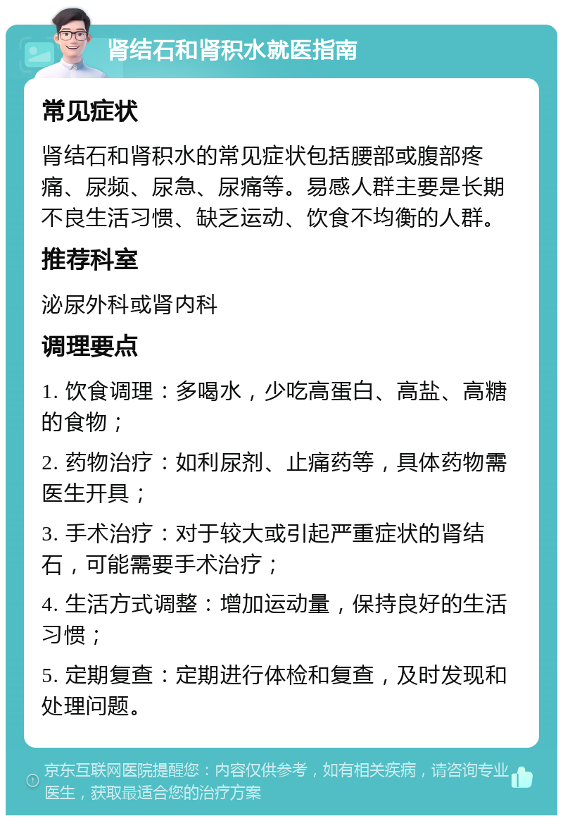 肾结石和肾积水就医指南 常见症状 肾结石和肾积水的常见症状包括腰部或腹部疼痛、尿频、尿急、尿痛等。易感人群主要是长期不良生活习惯、缺乏运动、饮食不均衡的人群。 推荐科室 泌尿外科或肾内科 调理要点 1. 饮食调理：多喝水，少吃高蛋白、高盐、高糖的食物； 2. 药物治疗：如利尿剂、止痛药等，具体药物需医生开具； 3. 手术治疗：对于较大或引起严重症状的肾结石，可能需要手术治疗； 4. 生活方式调整：增加运动量，保持良好的生活习惯； 5. 定期复查：定期进行体检和复查，及时发现和处理问题。