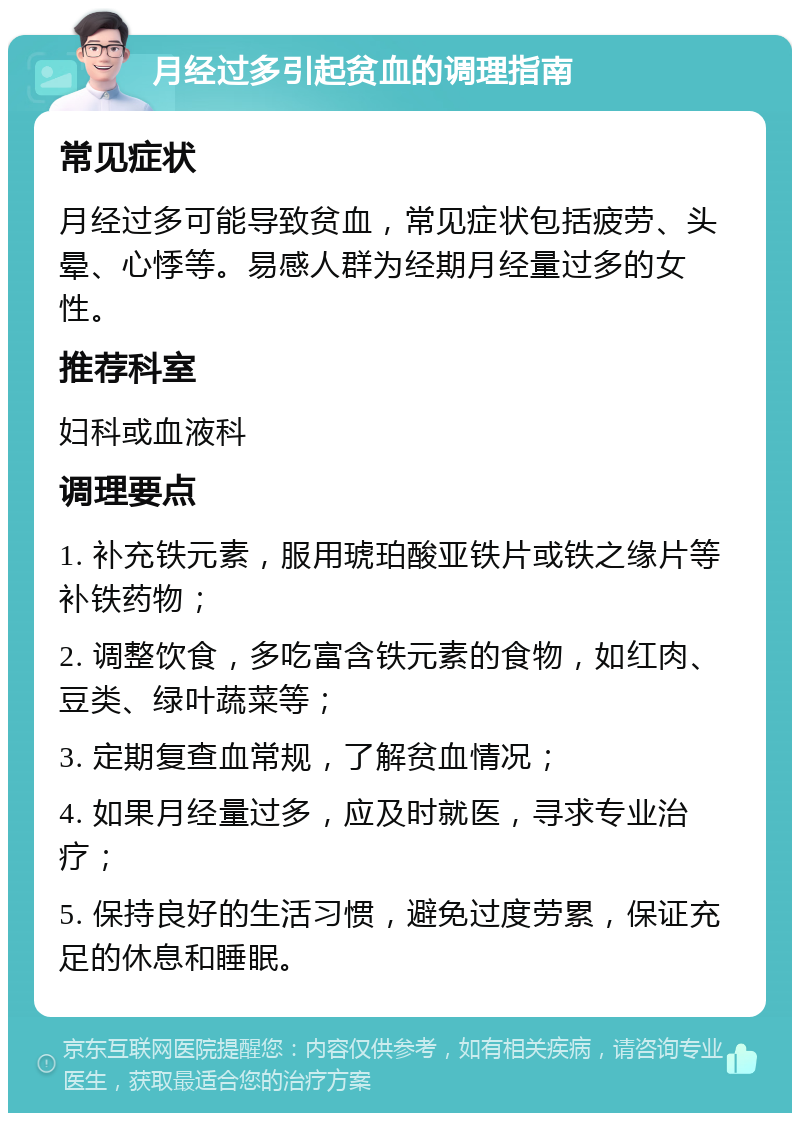 月经过多引起贫血的调理指南 常见症状 月经过多可能导致贫血，常见症状包括疲劳、头晕、心悸等。易感人群为经期月经量过多的女性。 推荐科室 妇科或血液科 调理要点 1. 补充铁元素，服用琥珀酸亚铁片或铁之缘片等补铁药物； 2. 调整饮食，多吃富含铁元素的食物，如红肉、豆类、绿叶蔬菜等； 3. 定期复查血常规，了解贫血情况； 4. 如果月经量过多，应及时就医，寻求专业治疗； 5. 保持良好的生活习惯，避免过度劳累，保证充足的休息和睡眠。