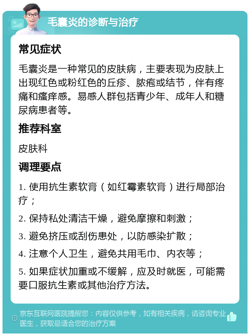 毛囊炎的诊断与治疗 常见症状 毛囊炎是一种常见的皮肤病，主要表现为皮肤上出现红色或粉红色的丘疹、脓疱或结节，伴有疼痛和瘙痒感。易感人群包括青少年、成年人和糖尿病患者等。 推荐科室 皮肤科 调理要点 1. 使用抗生素软膏（如红霉素软膏）进行局部治疗； 2. 保持私处清洁干燥，避免摩擦和刺激； 3. 避免挤压或刮伤患处，以防感染扩散； 4. 注意个人卫生，避免共用毛巾、内衣等； 5. 如果症状加重或不缓解，应及时就医，可能需要口服抗生素或其他治疗方法。