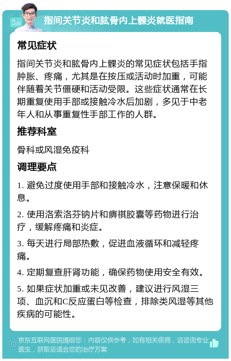 指间关节炎和肱骨内上髁炎就医指南 常见症状 指间关节炎和肱骨内上髁炎的常见症状包括手指肿胀、疼痛，尤其是在按压或活动时加重，可能伴随着关节僵硬和活动受限。这些症状通常在长期重复使用手部或接触冷水后加剧，多见于中老年人和从事重复性手部工作的人群。 推荐科室 骨科或风湿免疫科 调理要点 1. 避免过度使用手部和接触冷水，注意保暖和休息。 2. 使用洛索洛芬钠片和痹祺胶囊等药物进行治疗，缓解疼痛和炎症。 3. 每天进行局部热敷，促进血液循环和减轻疼痛。 4. 定期复查肝肾功能，确保药物使用安全有效。 5. 如果症状加重或未见改善，建议进行风湿三项、血沉和C反应蛋白等检查，排除类风湿等其他疾病的可能性。