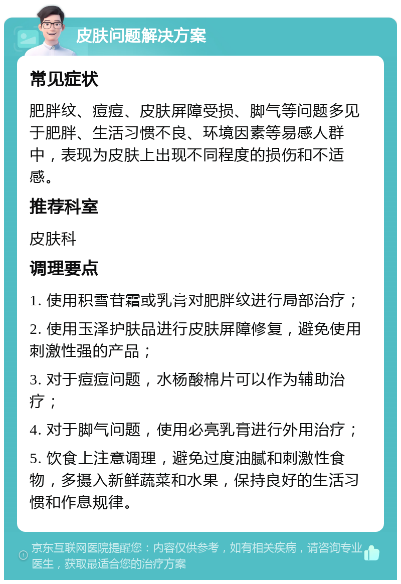 皮肤问题解决方案 常见症状 肥胖纹、痘痘、皮肤屏障受损、脚气等问题多见于肥胖、生活习惯不良、环境因素等易感人群中，表现为皮肤上出现不同程度的损伤和不适感。 推荐科室 皮肤科 调理要点 1. 使用积雪苷霜或乳膏对肥胖纹进行局部治疗； 2. 使用玉泽护肤品进行皮肤屏障修复，避免使用刺激性强的产品； 3. 对于痘痘问题，水杨酸棉片可以作为辅助治疗； 4. 对于脚气问题，使用必亮乳膏进行外用治疗； 5. 饮食上注意调理，避免过度油腻和刺激性食物，多摄入新鲜蔬菜和水果，保持良好的生活习惯和作息规律。