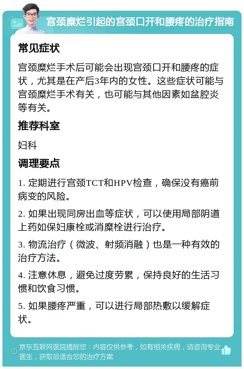 宫颈糜烂引起的宫颈口开和腰疼的治疗指南 常见症状 宫颈糜烂手术后可能会出现宫颈口开和腰疼的症状，尤其是在产后3年内的女性。这些症状可能与宫颈糜烂手术有关，也可能与其他因素如盆腔炎等有关。 推荐科室 妇科 调理要点 1. 定期进行宫颈TCT和HPV检查，确保没有癌前病变的风险。 2. 如果出现同房出血等症状，可以使用局部阴道上药如保妇康栓或消糜栓进行治疗。 3. 物流治疗（微波、射频消融）也是一种有效的治疗方法。 4. 注意休息，避免过度劳累，保持良好的生活习惯和饮食习惯。 5. 如果腰疼严重，可以进行局部热敷以缓解症状。