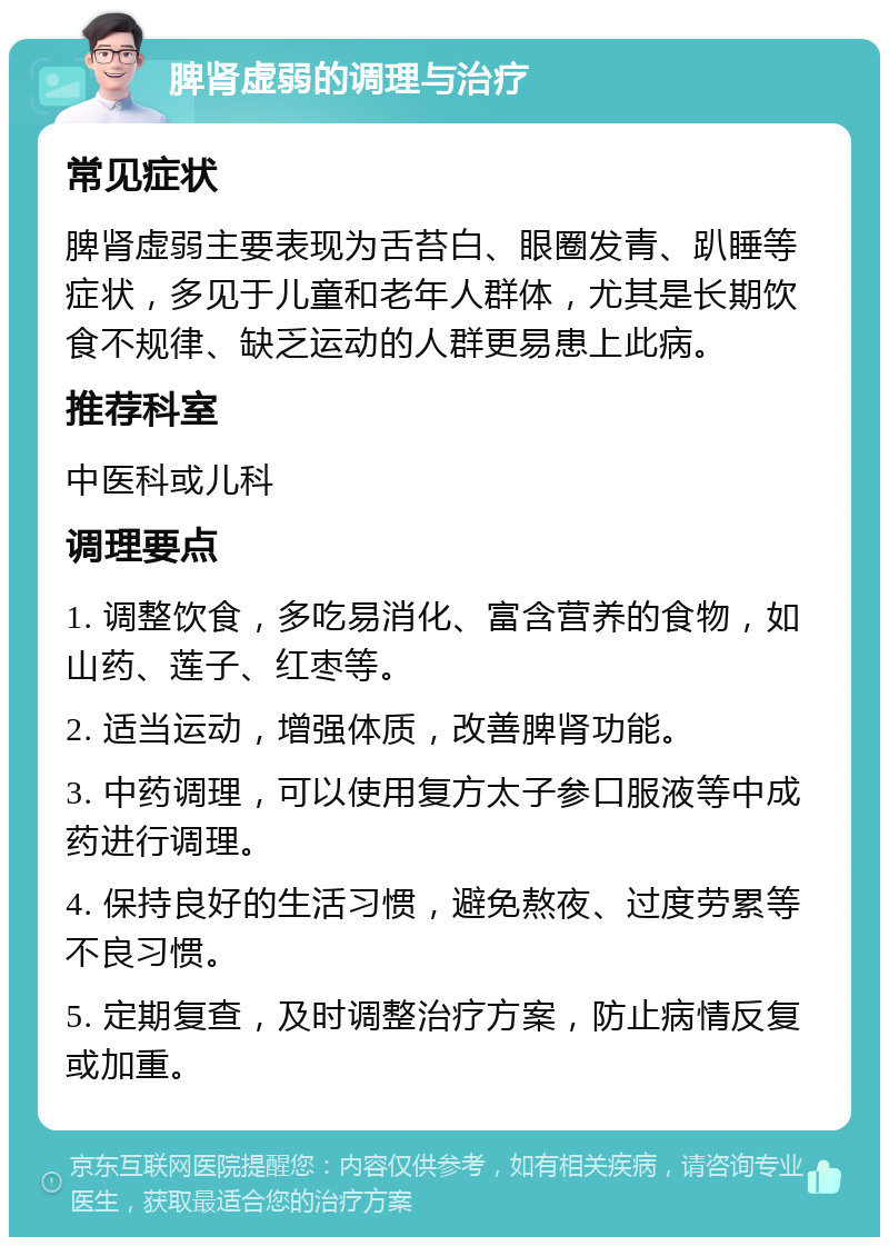 脾肾虚弱的调理与治疗 常见症状 脾肾虚弱主要表现为舌苔白、眼圈发青、趴睡等症状，多见于儿童和老年人群体，尤其是长期饮食不规律、缺乏运动的人群更易患上此病。 推荐科室 中医科或儿科 调理要点 1. 调整饮食，多吃易消化、富含营养的食物，如山药、莲子、红枣等。 2. 适当运动，增强体质，改善脾肾功能。 3. 中药调理，可以使用复方太子参口服液等中成药进行调理。 4. 保持良好的生活习惯，避免熬夜、过度劳累等不良习惯。 5. 定期复查，及时调整治疗方案，防止病情反复或加重。