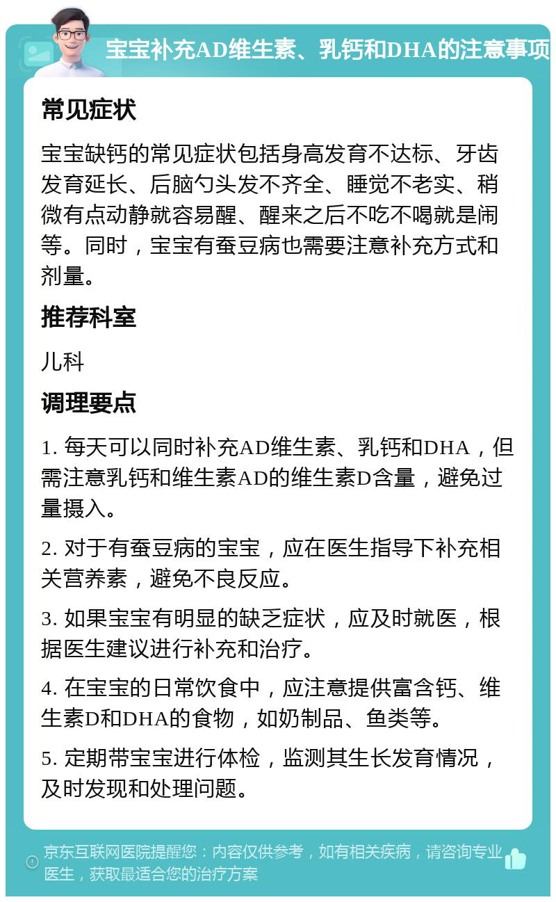 宝宝补充AD维生素、乳钙和DHA的注意事项 常见症状 宝宝缺钙的常见症状包括身高发育不达标、牙齿发育延长、后脑勺头发不齐全、睡觉不老实、稍微有点动静就容易醒、醒来之后不吃不喝就是闹等。同时，宝宝有蚕豆病也需要注意补充方式和剂量。 推荐科室 儿科 调理要点 1. 每天可以同时补充AD维生素、乳钙和DHA，但需注意乳钙和维生素AD的维生素D含量，避免过量摄入。 2. 对于有蚕豆病的宝宝，应在医生指导下补充相关营养素，避免不良反应。 3. 如果宝宝有明显的缺乏症状，应及时就医，根据医生建议进行补充和治疗。 4. 在宝宝的日常饮食中，应注意提供富含钙、维生素D和DHA的食物，如奶制品、鱼类等。 5. 定期带宝宝进行体检，监测其生长发育情况，及时发现和处理问题。