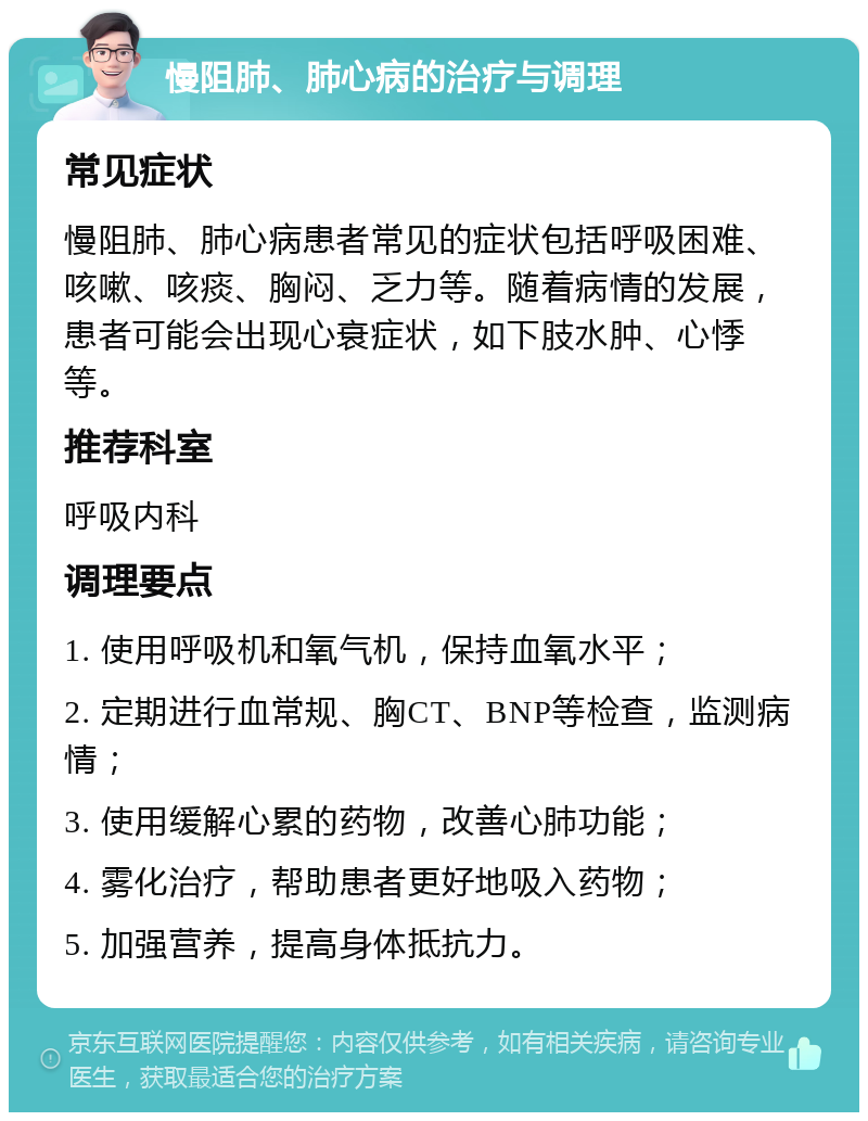 慢阻肺、肺心病的治疗与调理 常见症状 慢阻肺、肺心病患者常见的症状包括呼吸困难、咳嗽、咳痰、胸闷、乏力等。随着病情的发展，患者可能会出现心衰症状，如下肢水肿、心悸等。 推荐科室 呼吸内科 调理要点 1. 使用呼吸机和氧气机，保持血氧水平； 2. 定期进行血常规、胸CT、BNP等检查，监测病情； 3. 使用缓解心累的药物，改善心肺功能； 4. 雾化治疗，帮助患者更好地吸入药物； 5. 加强营养，提高身体抵抗力。