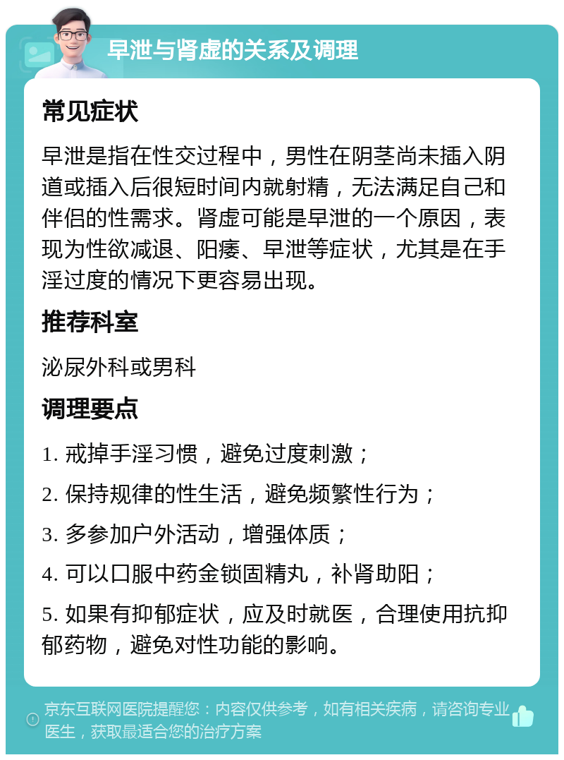 早泄与肾虚的关系及调理 常见症状 早泄是指在性交过程中，男性在阴茎尚未插入阴道或插入后很短时间内就射精，无法满足自己和伴侣的性需求。肾虚可能是早泄的一个原因，表现为性欲减退、阳痿、早泄等症状，尤其是在手淫过度的情况下更容易出现。 推荐科室 泌尿外科或男科 调理要点 1. 戒掉手淫习惯，避免过度刺激； 2. 保持规律的性生活，避免频繁性行为； 3. 多参加户外活动，增强体质； 4. 可以口服中药金锁固精丸，补肾助阳； 5. 如果有抑郁症状，应及时就医，合理使用抗抑郁药物，避免对性功能的影响。